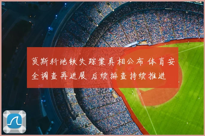 莫斯科地铁失踪案真相公布 体育安全调查再进展 后续排查持续推进