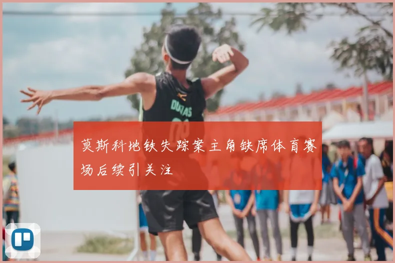 莫斯科地铁失踪案主角缺席体育赛场后续引关注