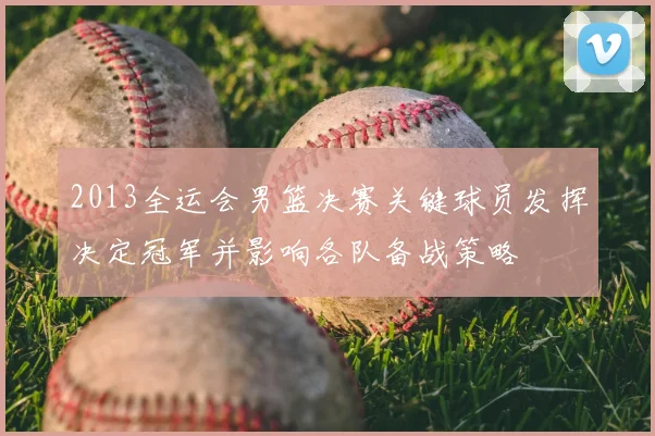 2013全运会男篮决赛关键球员发挥决定冠军并影响各队备战策略