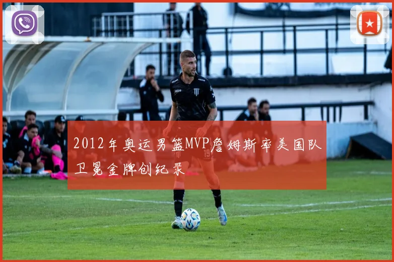 2012年奥运男篮MVP詹姆斯率美国队卫冕金牌创纪录