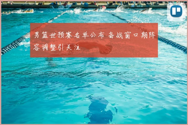 男篮世预赛名单公布 备战窗口期阵容调整引关注