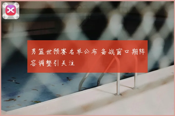 男篮世预赛名单公布 备战窗口期阵容调整引关注