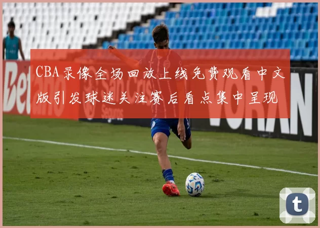 CBA录像全场回放上线免费观看中文版引发球迷关注赛后看点集中呈现