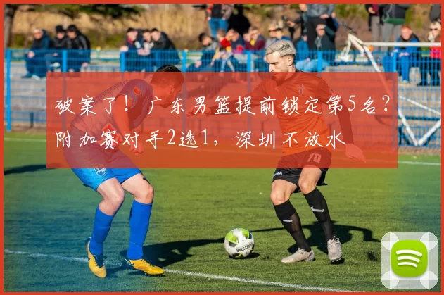 破案了！广东男篮提前锁定第5名？附加赛对手2选1，深圳不放水
