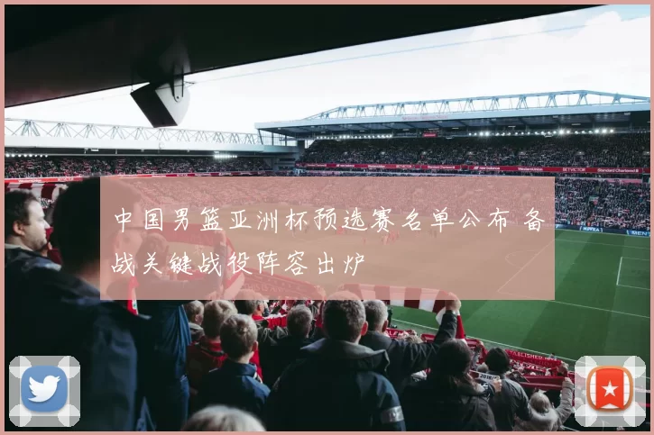 中国男篮亚洲杯预选赛名单公布 备战关键战役阵容出炉