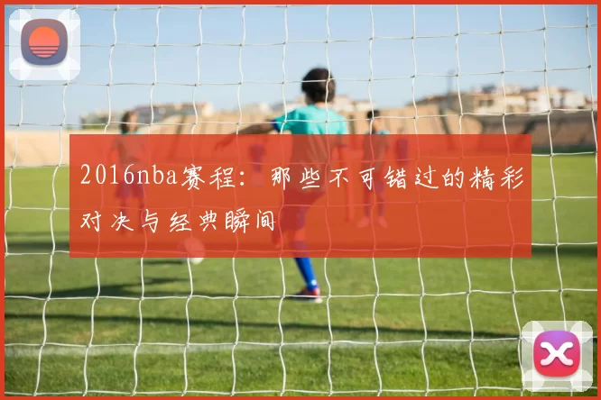 2016nba赛程：那些不可错过的精彩对决与经典瞬间