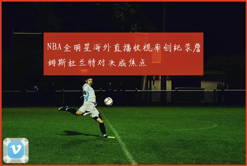 NBA全明星海外直播收视率创纪录詹姆斯杜兰特对决成焦点