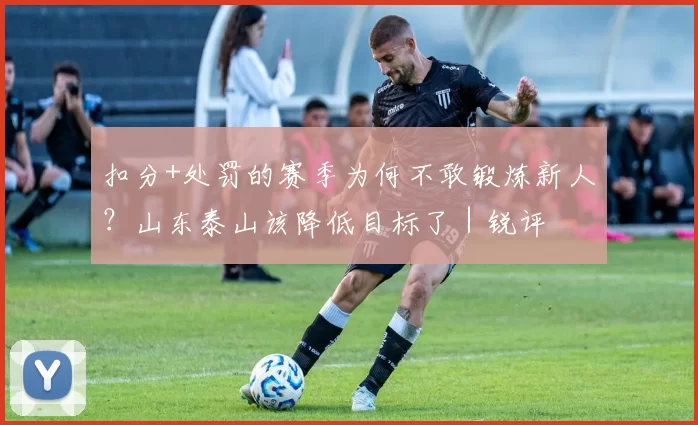 扣分+处罚的赛季为何不敢锻炼新人？山东泰山该降低目标了｜锐评