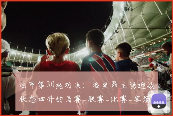 法甲第30轮对决：洛里昂主场迎战状态回升的马赛_联赛_比赛_客场