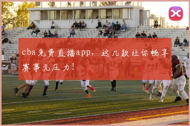 cba免费直播app，这几款让你畅享赛事无压力！
