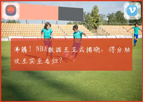 沸腾！NBA数据王正式揭晓，得分助攻王实至名归？