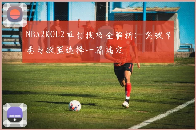 NBA2KOL2单打技巧全解析：突破节奏与投篮选择一篇搞定