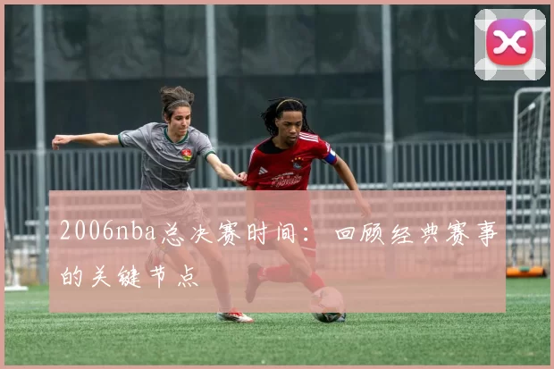 2006nba总决赛时间：回顾经典赛事的关键节点