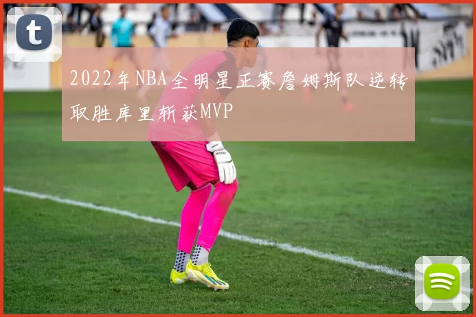 2022年NBA全明星正赛詹姆斯队逆转取胜库里斩获MVP