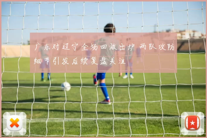 广东对辽宁全场回放出炉 两队攻防细节引发后续复盘关注