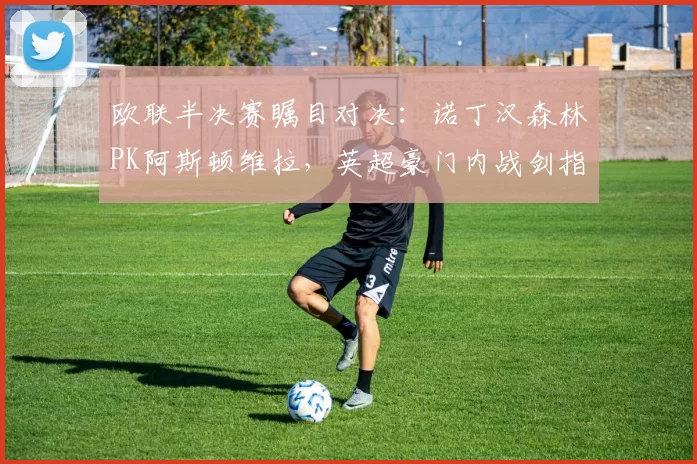 欧联半决赛瞩目对决：诺丁汉森林PK阿斯顿维拉，英超豪门内战剑指冠军_欧冠_欧冠_阿森纳