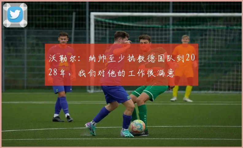 沃勒尔：纳帅至少执教德国队到2028年，我们对他的工作很满意