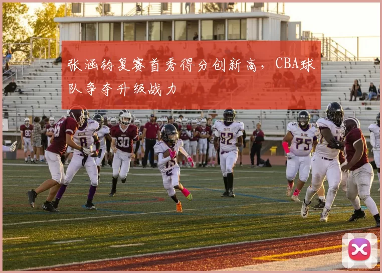 张涵钧复赛首秀得分创新高，CBA球队争夺升级战力