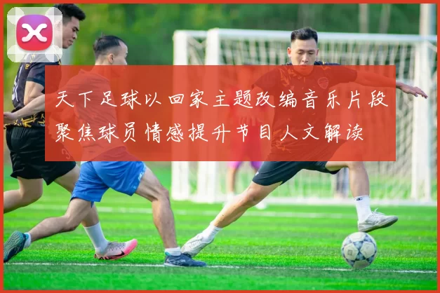 天下足球以回家主题改编音乐片段聚焦球员情感提升节目人文解读
