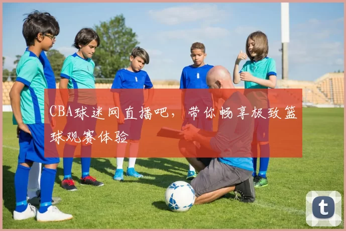 CBA球迷网直播吧，带你畅享极致篮球观赛体验
