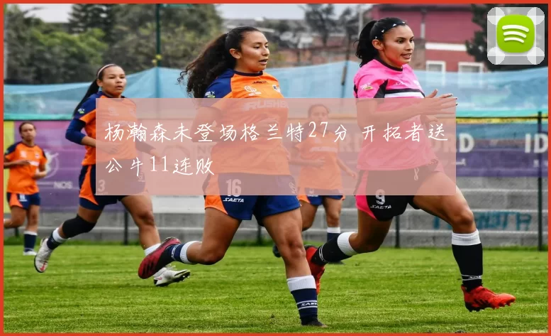 杨瀚森未登场格兰特27分 开拓者送公牛11连败