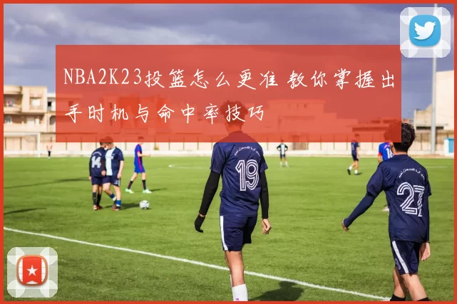 NBA2K23投篮怎么更准 教你掌握出手时机与命中率技巧