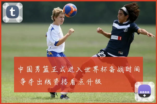 中国男篮正式进入世界杯备战时间 争夺出线资格看点升级