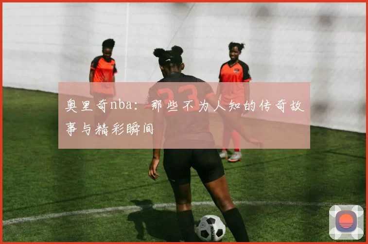 奥里奇nba：那些不为人知的传奇故事与精彩瞬间