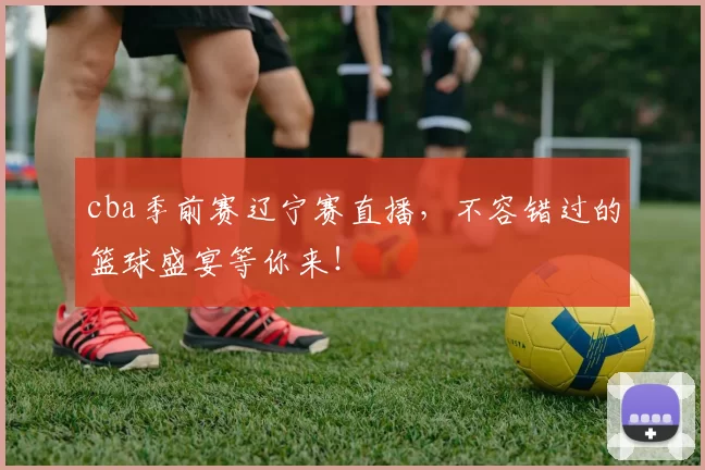 cba季前赛辽宁赛直播，不容错过的篮球盛宴等你来！