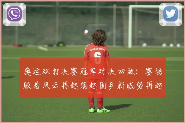 奥运双打决赛冠军对决回放：赛场胶着风云再起荡起国乒新威势再起