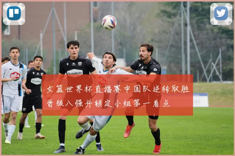 女篮世界杯直播赛中国队逆转取胜晋级八强并锁定小组第一看点