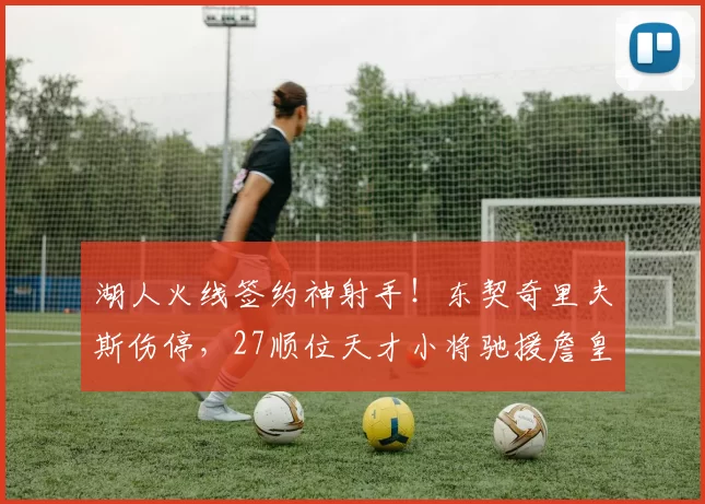 湖人火线签约神射手！东契奇里夫斯伤停，27顺位天才小将驰援詹皇