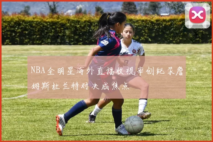 NBA全明星海外直播收视率创纪录詹姆斯杜兰特对决成焦点