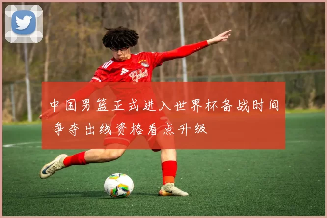 中国男篮正式进入世界杯备战时间 争夺出线资格看点升级