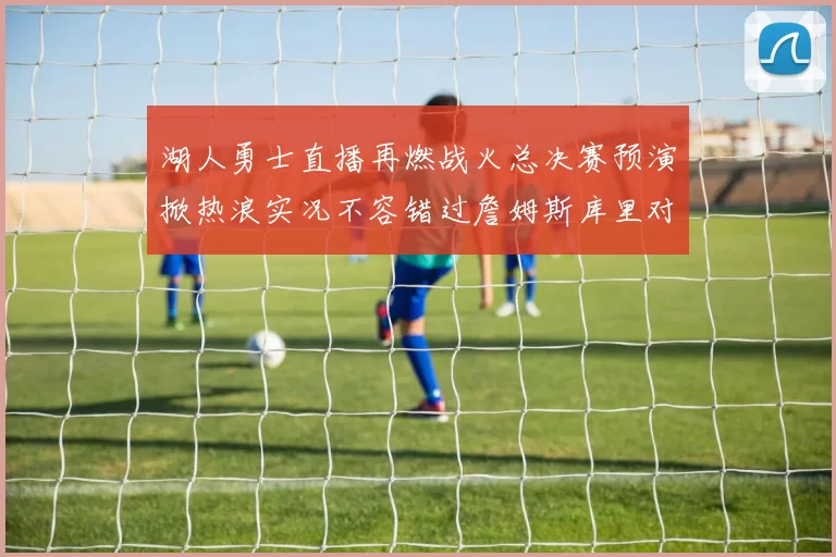 湖人勇士直播再燃战火总决赛预演掀热浪实况不容错过詹姆斯库里对位