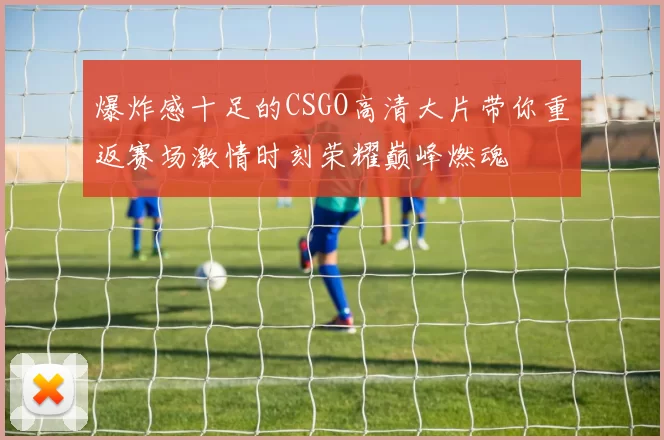爆炸感十足的CSGO高清大片带你重返赛场激情时刻荣耀巅峰燃魂