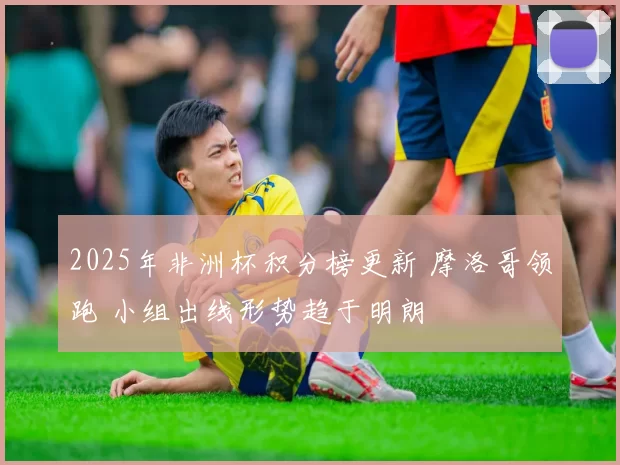 2025年非洲杯积分榜更新 摩洛哥领跑 小组出线形势趋于明朗