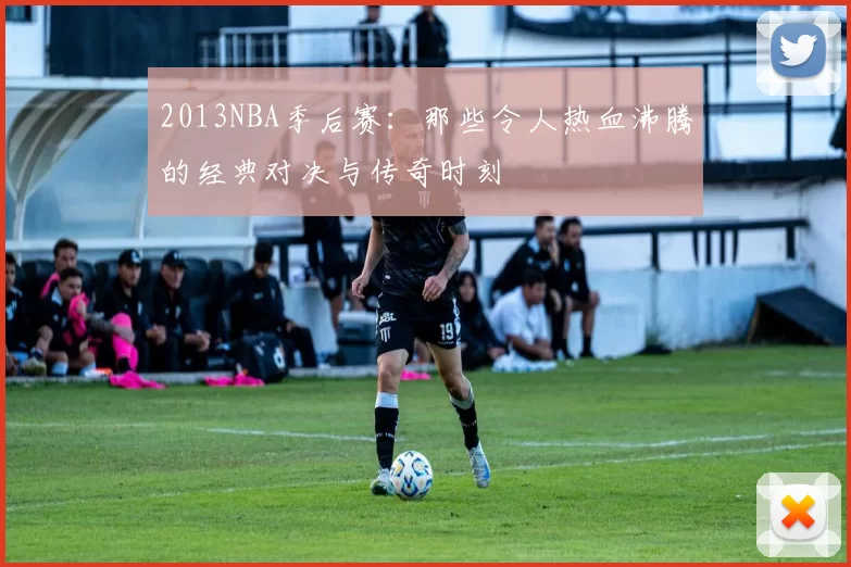 2013NBA季后赛：那些令人热血沸腾的经典对决与传奇时刻