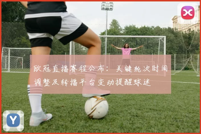 欧冠直播赛程公布：关键轮次时间调整及转播平台变动提醒球迷