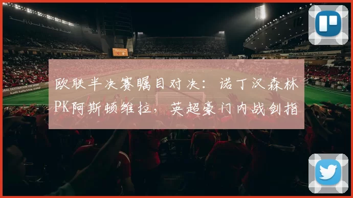 欧联半决赛瞩目对决：诺丁汉森林PK阿斯顿维拉，英超豪门内战剑指冠军_欧冠_欧冠_阿森纳