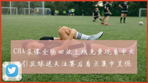 CBA录像全场回放上线免费观看中文版引发球迷关注赛后看点集中呈现