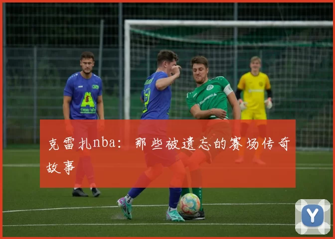 克雷扎nba：那些被遗忘的赛场传奇故事