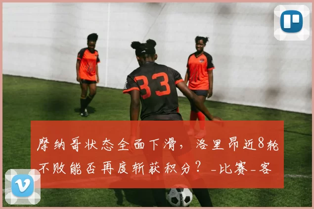 摩纳哥状态全面下滑，洛里昂近8轮不败能否再度斩获积分？_比赛_客场_联赛