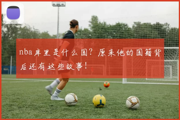 nba库里是什么国？原来他的国籍背后还有这些故事！