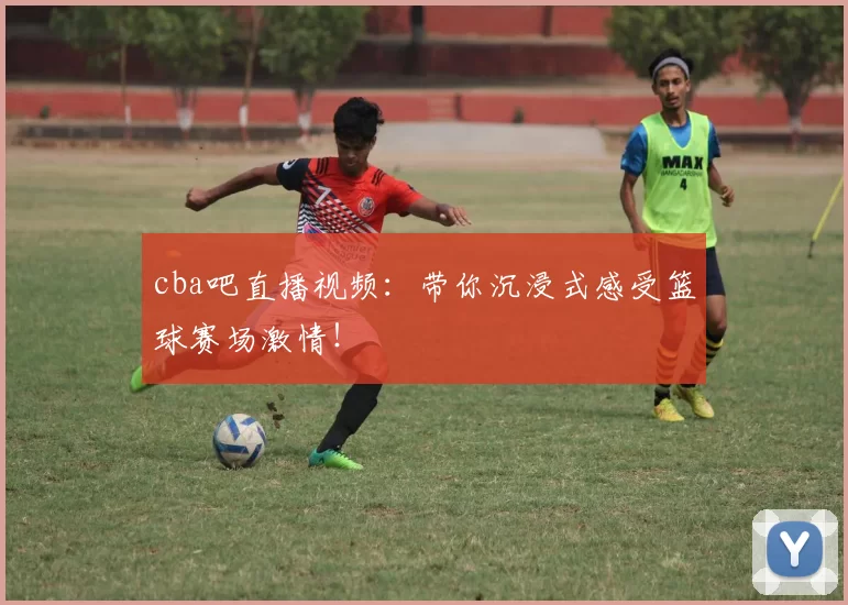 cba吧直播视频：带你沉浸式感受篮球赛场激情！