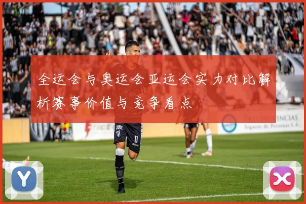 全运会与奥运会亚运会实力对比解析赛事价值与竞争看点