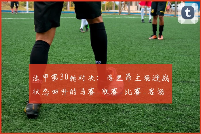 法甲第30轮对决：洛里昂主场迎战状态回升的马赛_联赛_比赛_客场