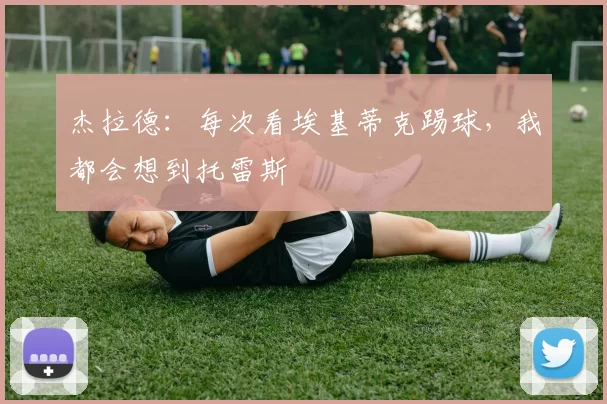 杰拉德：每次看埃基蒂克踢球，我都会想到托雷斯