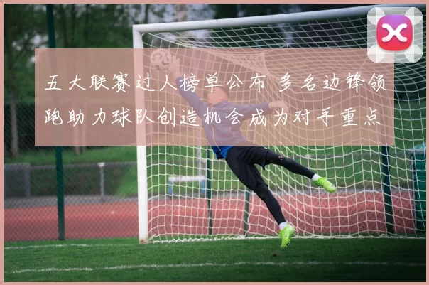 五大联赛过人榜单公布 多名边锋领跑助力球队创造机会成为对手重点盯防