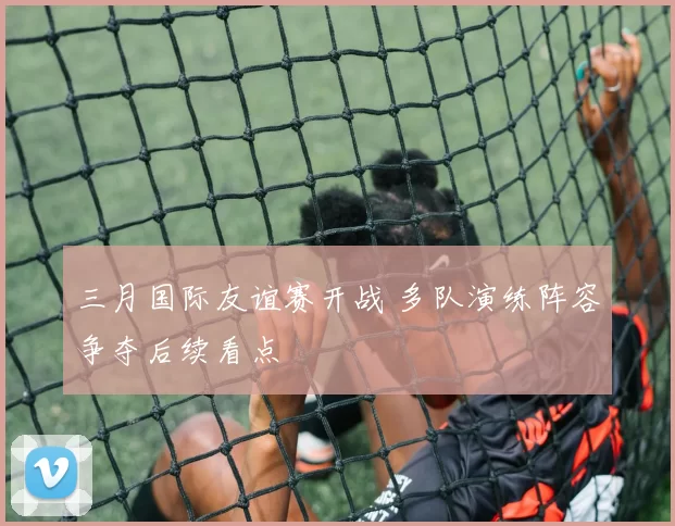 三月国际友谊赛开战 多队演练阵容争夺后续看点